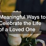Meaningful Ways to Celebrate the Life of a Loved One
